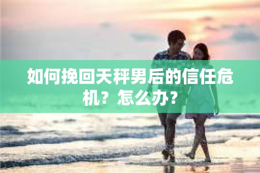如何挽回天秤男后的信任危机？怎么办？