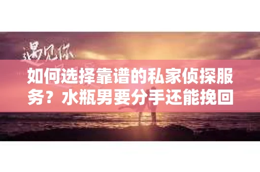 如何选择靠谱的私家侦探服务？水瓶男要分手还能挽回吗？