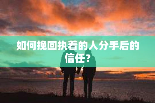 如何挽回执着的人分手后的信任？