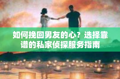 如何挽回男友的心？选择靠谱的私家侦探服务指南