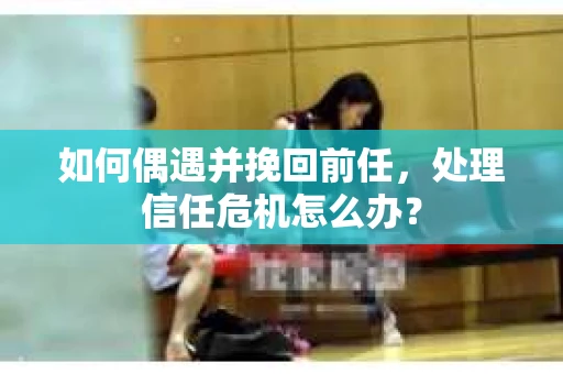 如何偶遇并挽回前任，处理信任危机怎么办？