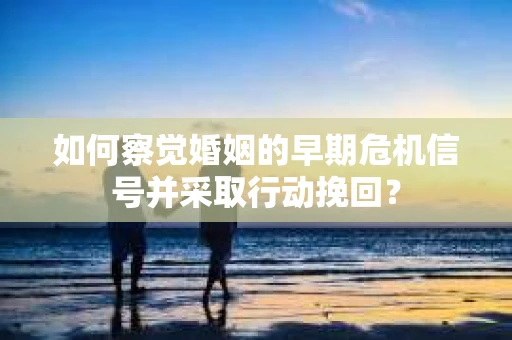如何察觉婚姻的早期危机信号并采取行动挽回？