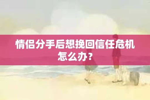 情侣分手后想挽回信任危机怎么办？