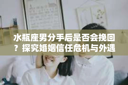 水瓶座男分手后是否会挽回？探究婚姻信任危机与外遇嫌疑的应对策略