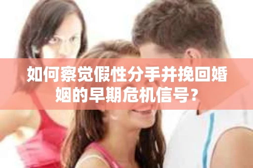 如何察觉假性分手并挽回婚姻的早期危机信号？