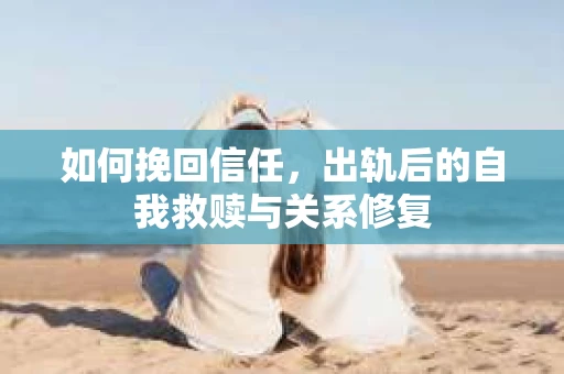 如何挽回信任，出轨后的自我救赎与关系修复