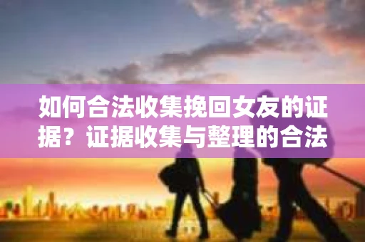 如何合法收集挽回女友的证据？证据收集与整理的合法策略怎么办？