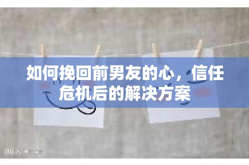 如何挽回前男友的心，信任危机后的解决方案