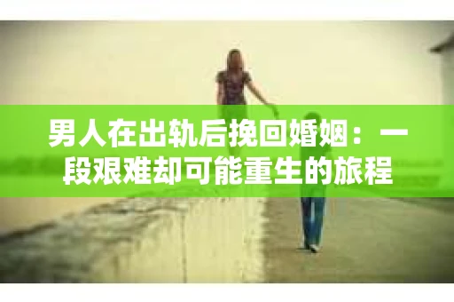 男人在出轨后挽回婚姻：一段艰难却可能重生的旅程