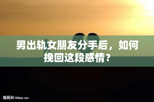 男出轨女朋友分手后，如何挽回这段感情？