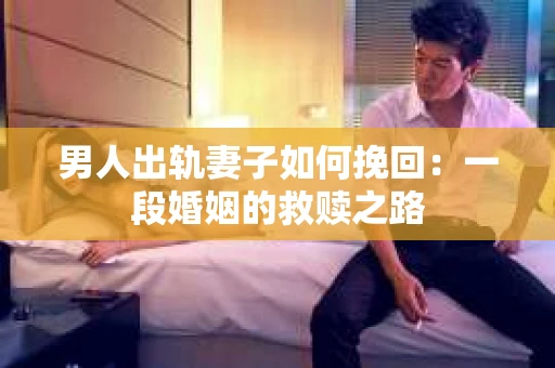 男人出轨妻子如何挽回：一段婚姻的救赎之路