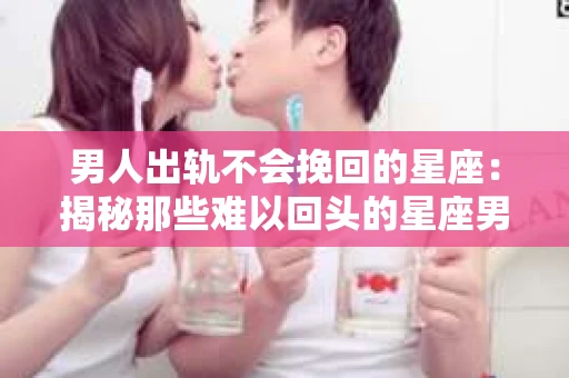 男人出轨不会挽回的星座：揭秘那些难以回头的星座男