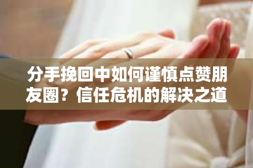 分手挽回中如何谨慎点赞朋友圈？信任危机的解决之道