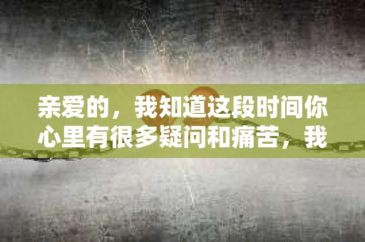亲爱的，我知道这段时间你心里有很多疑问和痛苦，我也一样。我们在一起的时光，有欢笑也有泪水，那些美好的回忆，我永远都不会忘记。今天，我想通过这条短信，向你表达我的一些想法。