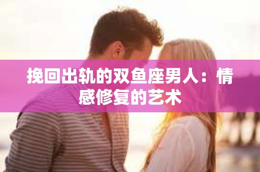 挽回出轨的双鱼座男人：情感修复的艺术