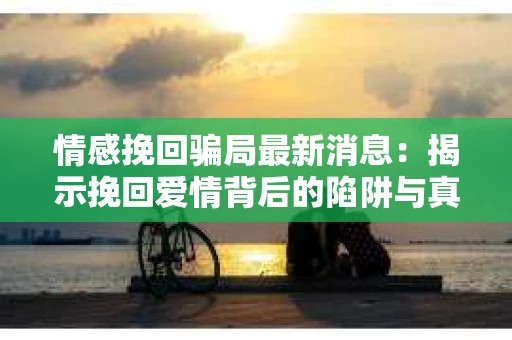 情感挽回骗局最新消息：揭示挽回爱情背后的陷阱与真相