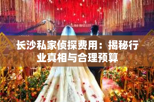 长沙私家侦探费用：揭秘行业真相与合理预算