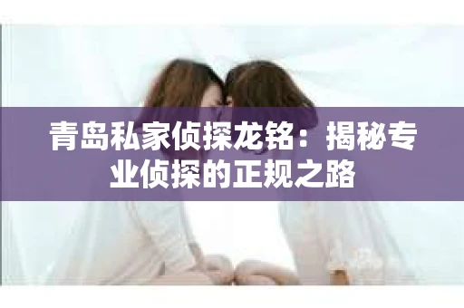 青岛私家侦探龙铭：揭秘专业侦探的正规之路