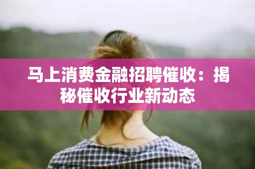 马上消费金融招聘催收：揭秘催收行业新动态