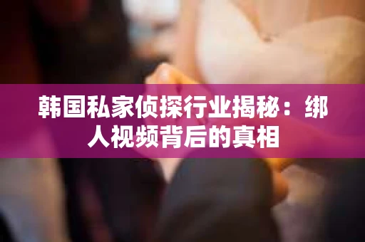韩国私家侦探行业揭秘：绑人视频背后的真相