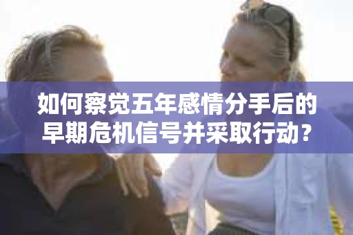 如何察觉五年感情分手后的早期危机信号并采取行动？