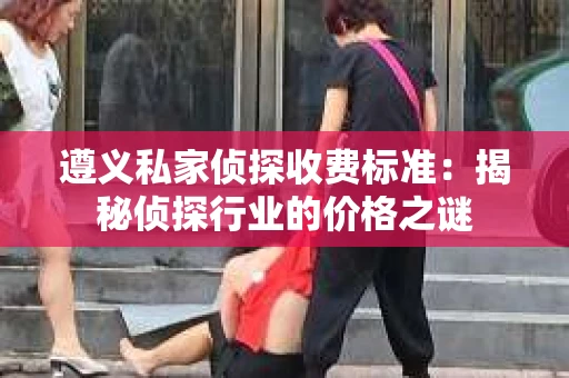 遵义私家侦探收费标准：揭秘侦探行业的价格之谜