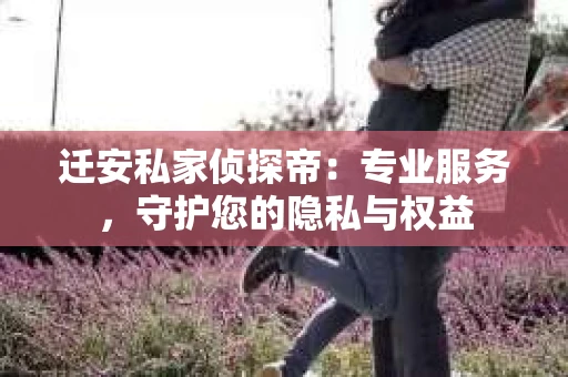 迁安私家侦探帝：专业服务，守护您的隐私与权益