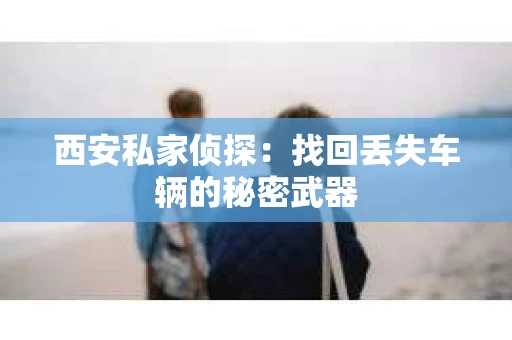 西安私家侦探：找回丢失车辆的秘密武器