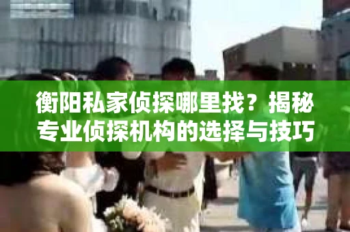 衡阳私家侦探哪里找？揭秘专业侦探机构的选择与技巧