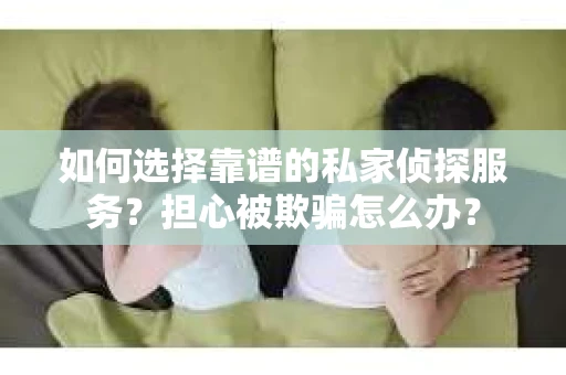 如何选择靠谱的私家侦探服务？担心被欺骗怎么办？