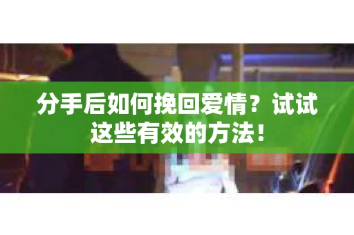 分手后如何挽回爱情？试试这些有效的方法！