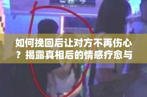 如何挽回后让对方不再伤心?揭露真相后的情感疗愈与前行计划 如何挽回后让对方不再伤心?揭露真相后的情感疗愈与前行计划
