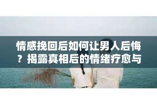 情感挽回后如何让男人后悔？揭露真相后的情绪疗愈与人生决策