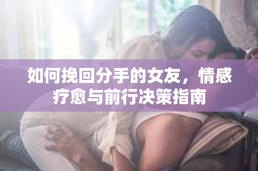 如何挽回分手的女友,情感疗愈与前行决策指南 如何挽回分手的女友,情感疗愈与前行决策指南