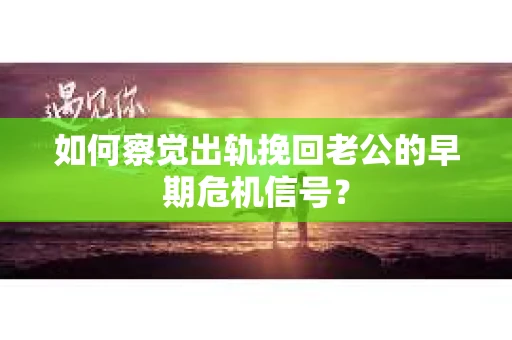 如何察觉出轨挽回老公的早期危机信号？