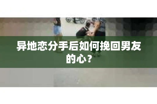 异地恋分手后如何挽回男友的心？