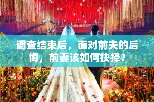 调查结束后，面对前夫的后悔，前妻该如何抉择？