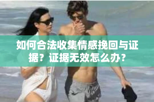 如何合法收集情感挽回与证据？证据无效怎么办？