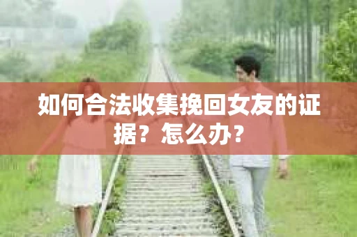 如何合法收集挽回女友的证据？怎么办？
