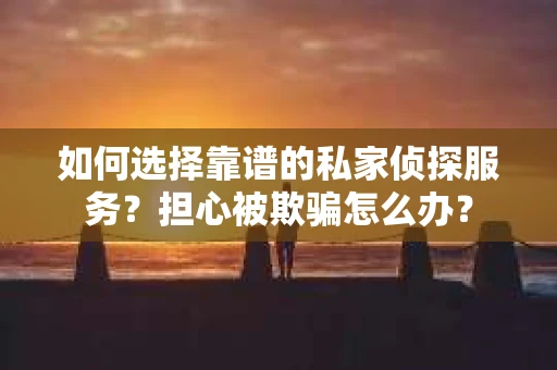 如何选择靠谱的私家侦探服务？担心被欺骗怎么办？