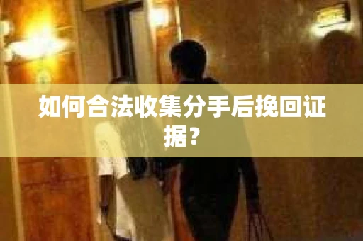 如何合法收集分手后挽回证据？