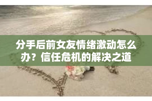 分手后前女友情绪激动怎么办?信任危机的解决之道 分手后前女友情绪激动怎么办?信任危机的解决之道