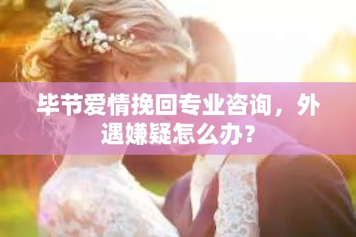 毕节爱情挽回专业咨询，外遇嫌疑怎么办？