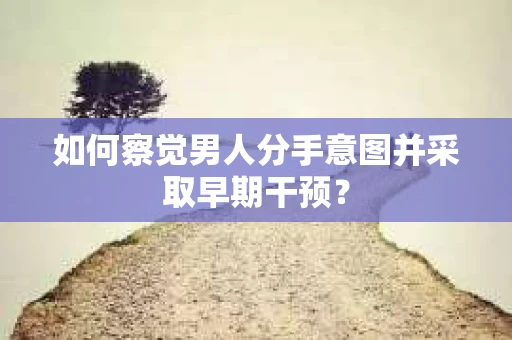 如何察觉男人分手意图并采取早期干预？