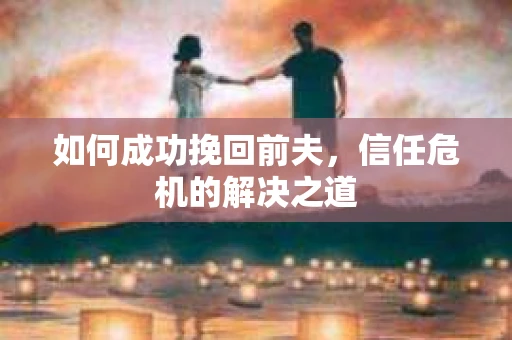 如何成功挽回前夫，信任危机的解决之道