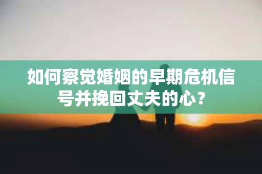 如何察觉婚姻的早期危机信号并挽回丈夫的心？
