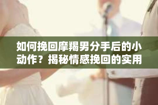 如何挽回摩羯男分手后的小动作？揭秘情感挽回的实用策略