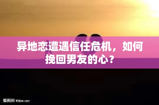 异地恋遭遇信任危机，如何挽回男友的心？