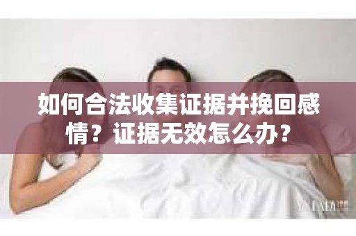 如何合法收集证据并挽回感情？证据无效怎么办？