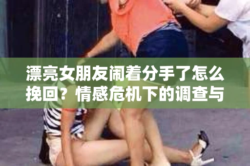 漂亮女朋友闹着分手了怎么挽回？情感危机下的调查与应对策略